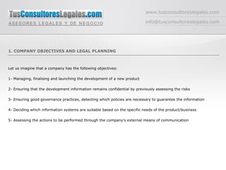 www.tusconsultoreslegales.com [email_address] 1. COMPANY OBJECTIVES AND LEGAL PLANNING Let us imagine that a company has the following objectives: 1- Managing, finalising and launching the development of a new product 2- Ensuring that the development information remains confidential by previously assessing the risks 3- Ensuring good governance practices, detecting which policies are necessary to guarantee the information  4- Deciding which information systems are suitable based on the specific needs of the product/business  5- Assessing the actions to be performed through the company's external means of communication 