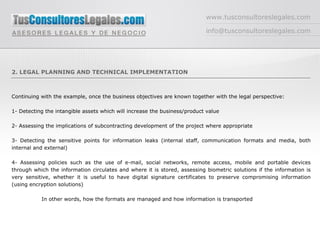www.tusconsultoreslegales.com [email_address] 2. LEGAL PLANNING AND TECHNICAL IMPLEMENTATION Continuing with the example, once the business objectives are known together with the legal perspective: 1- Detecting the intangible assets which will increase the business/product value 2- Assessing the implications of subcontracting development of the project where appropriate 3- Detecting the sensitive points for information leaks (internal staff, communication formats and media, both internal and external) 4- Assessing policies such as the use of e-mail, social networks, remote access, mobile and portable devices through which the information circulates and where it is stored, assessing biometric solutions if the information is very sensitive, whether it is useful to have digital signature certificates to preserve compromising information (using encryption solutions) In other words, how the formats are managed and how information is transported 