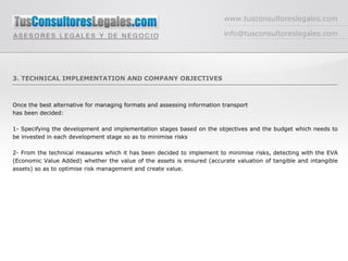www.tusconsultoreslegales.com [email_address] 3. TECHNICAL IMPLEMENTATION AND COMPANY OBJECTIVES Once the best alternative for managing formats and assessing information transport has been decided: 1- Specifying the development and implementation stages based on the objectives and the budget which needs to be invested in each development stage so as to minimise risks 2- From the technical measures which it has been decided to implement to minimise risks, detecting with the EVA (Economic Value Added) whether the value of the assets is ensured (accurate valuation of tangible and intangible assets) so as to optimise risk management and create value. 