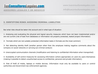 www.tusconsultoreslegales.com [email_address] 5. IDENTIFYING RISKS: AVOIDING CRIMINAL LIABILITIES But what risks should be taken into account and in what type of situation: 1- Analysing and evaluating the physical and logical security measures which have not been implemented and/or are not current (risk of leak from databases or information not properly protected, leaked project information) 2-  Formats which are not suitably protected (information leaks in formats are the most common)  3- Not detecting identity theft (another person other than the employee making negative comments about the company on social networks or carrying out criminal conduct) 4- Unencrypted communication channels (modification and listening to confidential information when transported) 5- Availability of self control measures for accessing information (where appropriate) on users by users themselves (making it possible to detect unauthorised access to confidential, personal and private information). 6- Risk of theft of media, laptops or mobile devices. Information must only be available to users or control authorities and Government law enforcement agencies. 
