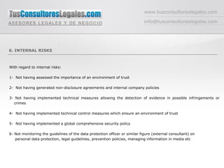 www.tusconsultoreslegales.com [email_address] 6. INTERNAL RISKS With regard to internal risks:  1-  Not having assessed the importance of an environment of trust  2-  Not having generated non-disclosure agreements and internal company policies 3- Not having implemented technical measures allowing the detection of evidence in possible infringements or crimes 4-  Not having implemented technical control measures which ensure an environment of trust 5-  Not having implemented a global comprehensive security policy 6- Not monitoring the guidelines of the data protection officer or similar figure (external consultant) on    personal data protection, legal guidelines, prevention policies, managing information in media etc 