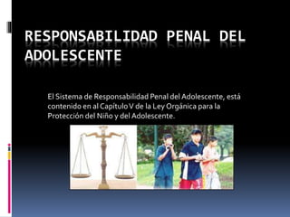 RESPONSABILIDAD PENAL DEL 
ADOLESCENTE 
El Sistema de Responsabilidad Penal del Adolescente, está 
contenido en al Capítulo V de la Ley Orgánica para la 
Protección del Niño y del Adolescente. 
 