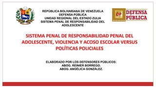 REPÚBLICA BOLIVARIANA DE VENEZUELA
DEFENSA PÚBLICA
UNIDAD REGIONAL DEL ESTADO ZULIA
SISTEMA PENAL DE RESPONSABILIDAD DEL
ADOLESCENTE
SISTEMA PENAL DE RESPONSABILIDAD PENAL DEL
ADOLESCENTE, VIOLENCIA Y ACOSO ESCOLAR VERSUS
POLÍTICAS POLICIALES
ELABORADO POR LOS DEFENSORES PÚBLICOS:
ABOG. REINIER BORREGO.
ABOG. ANGÉLICA GONZÁLEZ.
 