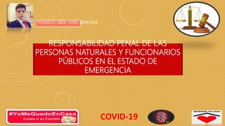 RESPONSABILIDAD PENAL DE LAS
PERSONAS NATURALES Y FUNCIONARIOS
PÚBLICOS EN EL ESTADO DE
EMERGENCIA
PONENTE EBER TAPIA SANCHEZ
COVID-19
 