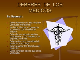 DEBERES DE LOS
              MEDICOS
En General :

   Debe Mantener un alto nivel de
    Conducta Profesional.
   No Debe Mezclar su ganancia
    económica con el ejercicio
    medico.
   Debe dar un servicio medico
    competente y con respeto a la
    dignidad Humana.
   Debe tratar con honestidad al
    paciente y al colega.
   Debe respetar los derechos del
    paciente.
   Debe certificar solo lo que el ha
    verificado.
 