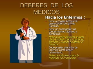 DEBERES DE LOS
   MEDICOS
      Hacia los Enfermos :
         Debe recordar siempre la
          preservación de la Vida
          Humana.
         Debe no sobrepasar sus
          conocimientos técnicos y
          científicos.
         Debe guardar absoluto secreto
          de lo confiado por su paciente,
          siempre y cuando no afecte a
          terceros.
         Debe prestar atención de
          urgencia como deber
          humanitario.
         Debe de informar sobre lo
          realizado en el paciente.
 