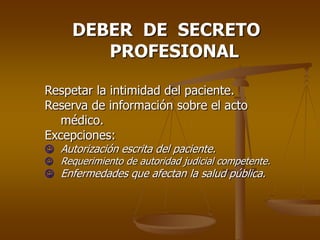 DEBER DE SECRETO
        PROFESIONAL

Respetar la intimidad del paciente.
Reserva de información sobre el acto
   médico.
Excepciones:
 Autorización escrita del paciente.
 Requerimiento de autoridad judicial competente.
 Enfermedades que afectan la salud pública.
 