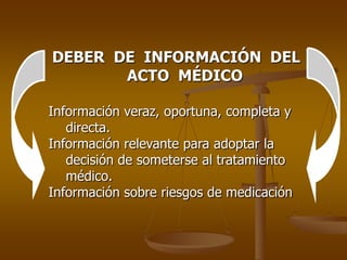 DEBER DE INFORMACIÓN DEL
       ACTO MÉDICO

Información veraz, oportuna, completa y
   directa.
Información relevante para adoptar la
   decisión de someterse al tratamiento
   médico.
Información sobre riesgos de medicación
 
