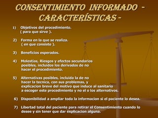 CONSENTIMIENTO INFORMADO -
     Características -
1)   Objetivos del procedimiento.
     ( para que sirve ).

2)   Forma en la que se realiza.
     ( en que consiste ).

3)   Beneficios esperados.

4)   Molestias, Riesgos y efectos secundarios
     posibles, incluidos los derivados de no
     hacer el procedimiento.

5)   Alternativas posibles, incluida la de no
     hacer la tecnica, con sus problemas, y
     explicacion breve del motivo que induce al sanitario
     a escoger este procedimiento y no el o los alternativos.

6) Disponibilidad a ampliar toda la informacion si el paciente lo desea.

7) Libertad total del paciente para retirar el Consentimiento cuando lo
   desee y sin tener que dar explicacion alguna.
 