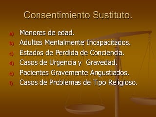 Consentimiento Sustituto.
a)   Menores de edad.
b)   Adultos Mentalmente Incapacitados.
c)   Estados de Perdida de Conciencia.
d)   Casos de Urgencia y Gravedad.
e)   Pacientes Gravemente Angustiados.
f)   Casos de Problemas de Tipo Religioso.
 