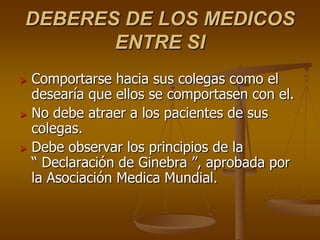 DEBERES DE LOS MEDICOS
       ENTRE SI
   Comportarse hacia sus colegas como el
    desearía que ellos se comportasen con el.
   No debe atraer a los pacientes de sus
    colegas.
   Debe observar los principios de la
    “ Declaración de Ginebra ”, aprobada por
    la Asociación Medica Mundial.
 