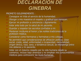 DECLARACION DE
              GINEBRA
PROMETO SOLEMNEMENTE :
 Consagrar mi Vida al servicio de la humanidad.

 Otorgar a mis maestros el respeto y gratitud que merecen.

 Ejercer mi profesión a conciencia y dignamente.

 Velar ante todo por la salud de mi paciente.

 Guardar y respetar los secretos confiados a mi.

 Mantener incólume el honor y las nobles tradiciones de la
  profesión medica.
 Considerar como hermanos y hermanas a mis colegas.

 No permitiré que consideraciones de afiliación política, clase
  social, credo, edad, enfermedad o incapacidad, nacionalidad,
  origen étnico, raza, sexo, o tendencia sexual, se interponga entre
  mis deberes y mi paciente.
 Velar con el máximo respeto por la vida humana desde su
  comienzo, incluso bajo amenaza y no emplear mis conocimientos
  médicos para contravenir las leyes humanas.
 