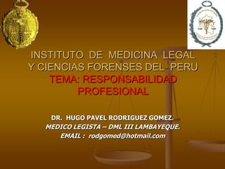 INSTITUTO DE MEDICINA LEGAL
Y CIENCIAS FORENSES DEL PERU
    TEMA: RESPONSABILIDAD
         PROFESIONAL

   DR. HUGO PAVEL RODRIGUEZ GOMEZ.
  MEDICO LEGISTA – DML III LAMBAYEQUE.
     EMAIL : rodgomed@hotmail.com
 