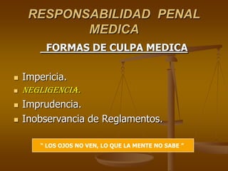 RESPONSABILIDAD PENAL
            MEDICA
         FORMAS DE CULPA MEDICA

   Impericia.
   Negligencia.
   Imprudencia.
   Inobservancia de Reglamentos.

        “ LOS OJOS NO VEN, LO QUE LA MENTE NO SABE ”
 