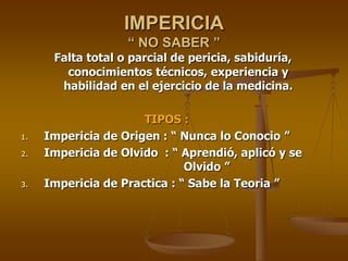 IMPERICIA
                   “ NO SABER ”
      Falta total o parcial de pericia, sabiduría,
        conocimientos técnicos, experiencia y
       habilidad en el ejercicio de la medicina.

                      TIPOS :
1.   Impericia de Origen : “ Nunca lo Conocio ”
2.   Impericia de Olvido : “ Aprendió, aplicó y se
                              Olvido ”
3.   Impericia de Practica : “ Sabe la Teoria ”
 