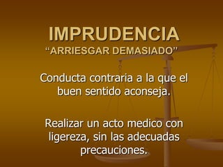 IMPRUDENCIA
 “ARRIESGAR DEMASIADO”

Conducta contraria a la que el
   buen sentido aconseja.

Realizar un acto medico con
 ligereza, sin las adecuadas
        precauciones.
 