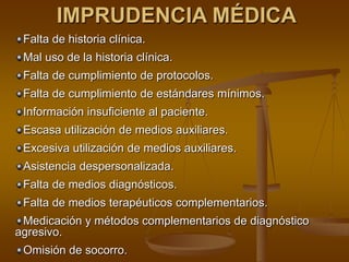 IMPRUDENCIA MÉDICA
 Falta de historia clínica.
 Mal uso de la historia clínica.
 Falta de cumplimiento de protocolos.
 Falta de cumplimiento de estándares mínimos.
 Información insuficiente al paciente.
 Escasa utilización de medios auxiliares.
 Excesiva utilización de medios auxiliares.
 Asistencia despersonalizada.
 Falta de medios diagnósticos.
 Falta de medios terapéuticos complementarios.
 Medicación y métodos complementarios de diagnóstico
agresivo.
 Omisión de socorro.
 