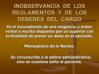 INOBSERVANCIA DE LOS
   REGLAMENTOS Y DE LOS
     DEBERES DEL CARGO
 Es el incumpliento de una exigencia u orden
verbal o escrita dispuesta por un superior con
la finalidad de prever un dano en el paciente.

         Menosprecio de la Norma.

  Se circunscribe a la esfera administrativa,
     sino se ocasiona daño al paciente.
 