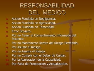 RESPONSABILIDAD
             DEL MEDICO
1)    Accion Fundada en Negligencia.
2)    Accion Fundada en Agresividad.
3)    Accion Fundada en Temeridad.
4)    Error Grosero.
5)    Por no Tener el Consentimiento Informado del
      Paciente.
6)    Por no Mantenerse Dentro del Riesgo Permitido.
7)    Por Asumir el Riesgo.
8)    Por no Asumir el Riesgo.
9)    Por no Cumplir con el Deber de Cuidar.
10)   Por la Aceleracion de la Causalidad.
11)   Por Falta de Preparacion y Actualizacion.
 