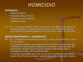 HOMICIDIO
EUTANASIA :
A.  Eutanasia Activa :
   * Eutanasia Activa Directa.
   * Eutanasia Activa Indirecta.
B.  Eutanasia Pasiva.

Art. 112* : El que por piedad, mata a un enfermo incurable que le solicita de
      manera expresa y conciente para poner fin a sus intolerables dolores,
      sera reprimido con pena privativa de la libertad no mayor de tres anos.

ABORTO SENTIMENTAL Y EUGENESICO.
Art. 120* : El aborto sera reprimido con pena privativa de la libertad no mayor
      de tres meses :
      1) Cuando el embarazo sea consecuencia de violacion sexual fuera del
      matrimonio o inseminacion artificial no consentida y ocurrida fuera del
      matrimonio, siempre que los hechos hubieren sido denunciados e
      investigados cuando menos policialmente.
      2) Cuando es probable que el ser en formacion conlleve al nacimiento
      graves taras fisicas o psiquicas, siempre que exista diagnostico medico.
 