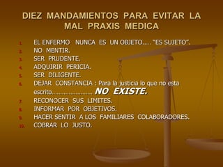 DIEZ MANDAMIENTOS PARA EVITAR LA
         MAL PRAXIS MEDICA
1.    EL ENFERMO NUNCA ES UN OBJETO..… “ES SUJETO”.
2.    NO MENTIR.
3.    SER PRUDENTE.
4.    ADQUIRIR PERICIA.
5.    SER DILIGENTE.
6.    DEJAR CONSTANCIA : Para la justicia lo que no esta
      escrito…………………… NO EXISTE.
7.    RECONOCER SUS LIMITES.
8.    INFORMAR POR OBJETIVOS.
9.    HACER SENTIR A LOS FAMILIARES COLABORADORES.
10.   COBRAR LO JUSTO.
 
