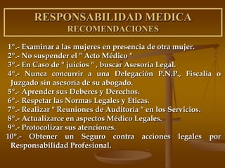RESPONSABILIDAD MEDICA
                RECOMENDACIONES

1º.- Examinar a las mujeres en presencia de otra mujer.
2º.- No suspender el " Acto Médico "
3º.- En Caso de " juicios " , buscar Asesoría Legal.
 4º.- Nunca concurrir a una Delegación P.N.P., Fiscalía o
  Juzgado sin asesoría de su abogado.
5º.- Aprender sus Deberes y Derechos.
6º.- Respetar las Normas Legales y Eticas.
7º.- Realizar " Reuniones de Auditoría " en los Servicios.
8º.- Actualizarce en aspectos Médico Legales.
9º.- Protocolizar sus atenciones.
10º.- Obtener un Seguro contra acciones legales por
  Responsabilidad Profesional.
 