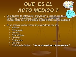 QUE ES EL
               ACTO MEDICO ?
   Es toda clase de tratamiento, intervención o examen, con fines
    diagnósticos, profilácticos, terapéuticos o de rehabilitación
    llevadas acabo por un profesional medico o bajo su responsabilidad.

   Es un negocio jurídico, Como tal se caracteriza por ser :
      * Bilateral.
      * Consensual.
      * Oneroso.
      * Conmutativo.
      * Personal.
      * Continuado.
      * Informal.
      * Contrato de Medios : “ No es un contrato de resultados.”
 