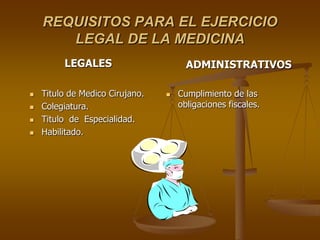 REQUISITOS PARA EL EJERCICIO
       LEGAL DE LA MEDICINA
         LEGALES                       ADMINISTRATIVOS

   Titulo de Medico Cirujano.      Cumplimiento de las
   Colegiatura.                     obligaciones fiscales.
   Titulo de Especialidad.
   Habilitado.
 