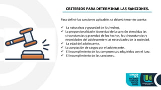 CRITERIOS PARA DETERMINAR LAS SANCIONES.
Para definir las sanciones aplicables se deberá tener en cuenta:
 La naturaleza y gravedad de los hechos.
 La proporcionalidad e idoneidad de la sanción atendidas las
circunstancias y gravedad de los hechos, las circunstancias y
necesidades del adolescente y las necesidades de la sociedad.
 La edad del adolescente.
 La aceptación de cargos por el adolescente.
 El incumplimiento de los compromisos adquiridos con el Juez.
 El incumplimiento de las sanciones..
 