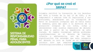 ¿Por qué se creó el
SRPA?
Colombia ratificó la Convención de los Derechos
del Niño a través de la Ley 12 de 1991, y se
comprometió a adecuar toda su legislación a sus
postulados, abandonando así la concepción de
menor en situación irregular que se tenía hasta
el momento, para dar paso a la doctrina de la
protección integral de los niños, niñas y
adolescentes como sujetos especiales de derecho
que nace a partir de la expedición de este
tratado. El cambio conceptual define profundas
transformaciones en el derecho de familia,
infancia y adolescencia, uno de los más
significativos fue entender que esta categoría
del derecho no solo se funda en el componente
jurídico sino que requiere además de la
interdisciplinariedad y transdisciplinariedad.
 