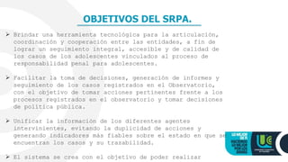 OBJETIVOS DEL SRPA.
 Brindar una herramienta tecnológica para la articulación,
coordinación y cooperación entre las entidades, a fin de
lograr un seguimiento integral, accesible y de calidad de
los casos de los adolescentes vinculados al proceso de
responsabilidad penal para adolescentes.
 Facilitar la toma de decisiones, generación de informes y
seguimiento de los casos registrados en el Observatorio,
con el objetivo de tomar acciones pertinentes frente a los
procesos registrados en el observatorio y tomar decisiones
de política pública.
 Unificar la información de los diferentes agentes
intervinientes, evitando la duplicidad de acciones y
generando indicadores más fiables sobre el estado en que se
encuentran los casos y su trazabilidad.
 El sistema se crea con el objetivo de poder realizar
 