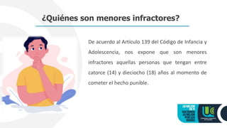 De acuerdo al Artículo 139 del Código de Infancia y
Adolescencia, nos expone que son menores
infractores aquellas personas que tengan entre
catorce (14) y dieciocho (18) años al momento de
cometer el hecho punible.
¿Quiénes son menores infractores?
 