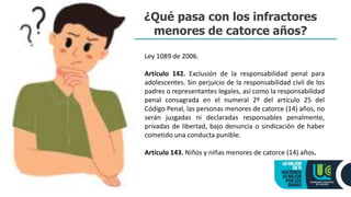 ¿Qué pasa con los infractores
menores de catorce años?
Ley 1089 de 2006.
Artículo 142. Exclusión de la responsabilidad penal para
adolescentes. Sin perjuicio de la responsabilidad civil de los
padres o representantes legales, así como la responsabilidad
penal consagrada en el numeral 2º del artículo 25 del
Código Penal, las personas menores de catorce (14) años, no
serán juzgadas ni declaradas responsables penalmente,
privadas de libertad, bajo denuncia o sindicación de haber
cometido una conducta punible.
Artículo 143. Niños y niñas menores de catorce (14) años.
 
