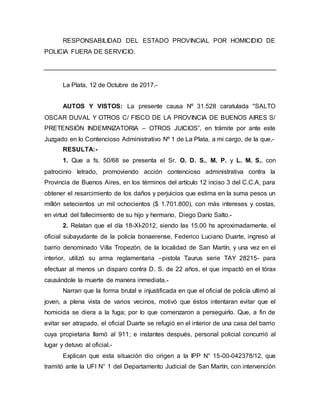 RESPONSABILIDAD DEL ESTADO PROVINCIAL POR HOMICIDIO DE
POLICIA FUERA DE SERVICIO.
La Plata, 12 de Octubre de 2017.-
AUTOS Y VISTOS: La presente causa Nº 31.528 caratulada "SALTO
OSCAR DUVAL Y OTROS C/ FISCO DE LA PROVINCIA DE BUENOS AIRES S/
PRETENSIÓN INDEMNIZATORIA – OTROS JUICIOS”, en trámite por ante este
Juzgado en lo Contencioso Administrativo Nº 1 de La Plata, a mi cargo, de la que,-
RESULTA:-
1. Que a fs. 50/68 se presenta el Sr. O. D. S., M. P. y L. M. S., con
patrocinio letrado, promoviendo acción contencioso administrativa contra la
Provincia de Buenos Aires, en los términos del artículo 12 inciso 3 del C.C.A, para
obtener el resarcimiento de los daños y perjuicios que estima en la suma pesos un
millón setecientos un mil ochocientos ($ 1.701.800), con más intereses y costas,
en virtud del fallecimiento de su hijo y hermano, Diego Darío Salto.-
2. Relatan que el día 18-XI-2012, siendo las 15.00 hs aproximadamente, el
oficial subayudante de la policía bonaerense, Federico Luciano Duarte, ingresó al
barrio denominado Villa Tropezón, de la localidad de San Martín, y una vez en el
interior, utilizó su arma reglamentaria –pistola Taurus serie TAY 28215- para
efectuar al menos un disparo contra D. S. de 22 años, el que impactó en el tórax
causándole la muerte de manera inmediata.-
Narran que la forma brutal e injustificada en que el oficial de policía ultimó al
joven, a plena vista de varios vecinos, motivó que éstos intentaran evitar que el
homicida se diera a la fuga; por lo que comenzaron a perseguirlo. Que, a fin de
evitar ser atrapado, el oficial Duarte se refugió en el interior de una casa del barrio
cuya propietaria llamó al 911; e instantes después, personal policial concurrió al
lugar y detuvo al oficial.-
Explican que esta situación dio origen a la IPP N° 15-00-042378/12, que
tramitó ante la UFI N° 1 del Departamento Judicial de San Martín, con intervención
 
