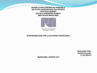 REPÚBLICA BOLIVARIANA DE VENEZUELA
INSTITUTO UNIVERSITARIO POLITÉCNICO
“SANTIAGO MARIÑO”
ESCUELA INGENIERIA QUIMICA
AMPLIACION MARACAIBO
RESPONSABILIDAD POR LA ACTIVIDAD PROFECIONAL
REALIZADO POR:
Nathaly González
C.I:22.369.613
MARACAIBO, AGOSTO 2017
 
