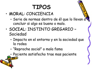 TIPOS
• MORAL: CONCIENCIA
  MORAL
 – Serie de normas dentro de él que lo llevan a
   concluir si algo es bueno o malo.
• SOCIAL: INSTINTO GREGARIO –
  SOCIA
  Sociedad
 – Impacto en el entorno y en la sociedad que
   lo rodea
 – “Reproche social” o mala fama
 – Paciente satisfecho trae mas paciente
 