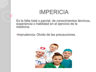 IMPERICIA
Es la falta total o parcial, de conocimientos técnicos,
experiencia o habilidad en el ejercicio de la
medicina.
•Imprudencia; Olvido de las precauciones.