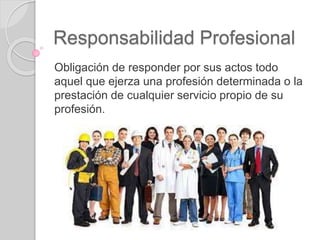 Responsabilidad Profesional
Obligación de responder por sus actos todo
aquel que ejerza una profesión determinada o la
prestación de cualquier servicio propio de su
profesión.