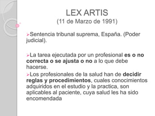 LEX ARTIS
(11 de Marzo de 1991)
Sentencia tribunal suprema, España. (Poder
judicial).
La tarea ejecutada por un profesional es o no
correcta o se ajusta o no a lo que debe
hacerse.
Los profesionales de la salud han de decidir
reglas y procedimientos, cuales conocimientos
adquiridos en el estudio y la practica, son
aplicables al paciente, cuya salud les ha sido
encomendada