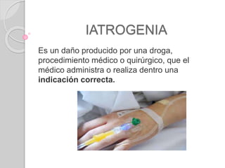 IATROGENIA
Es un daño producido por una droga,
procedimiento médico o quirúrgico, que el
médico administra o realiza dentro una
indicación correcta.