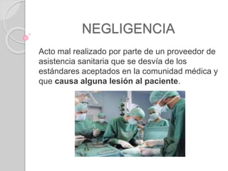 NEGLIGENCIA
Acto mal realizado por parte de un proveedor de
asistencia sanitaria que se desvía de los
estándares aceptados en la comunidad médica y
que causa alguna lesión al paciente.