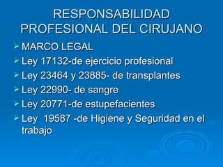 RESPONSABILIDAD PROFESIONAL DEL CIRUJANO MARCO LEGAL Ley 17132-de ejercicio profesional Ley 23464 y 23885- de transplantes Ley 22990- de sangre Ley 20771-de estupefacientes Ley  19587 -de Higiene y Seguridad en el trabajo 