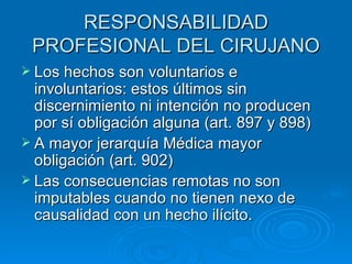 RESPONSABILIDAD PROFESIONAL DEL CIRUJANO Los hechos son voluntarios e involuntarios: estos últimos sin discernimiento ni intención no producen por sí obligación alguna (art. 897 y 898) A mayor jerarquía Médica mayor obligación (art. 902) Las consecuencias remotas no son imputables cuando no tienen nexo de causalidad con un hecho ilícito. 