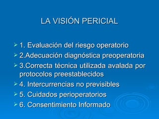 LA VISIÓN PERICIAL 1.   Evaluación del riesgo operatorio 2. A decuación diagnóstica preoperatoria 3.Correcta técnica utilizada avalada por protocolos preestablecidos 4.   Intercurrencias no previsibles 5.   Cuidados perioperatorios 6. Consentimiento Informado 