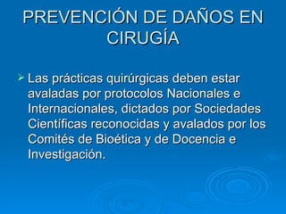 PREVENCIÓN DE DAÑOS EN CIRUGÍA Las prácticas quirúrgicas deben estar avaladas por protocolos Nacionales e Internacionales, dictados por Sociedades Científicas reconocidas y avalados por los Comités de Bioética y de Docencia e Investigación. 