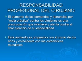 RESPONSABILIDAD PROFESIONAL DEL CIRUJANO El aumento de las demandas y denuncias por “mala práctica” contra los cirujanos es una preocupación que interfiere y atenta contra el libre ejercicio de su especialidad. Este aumento es progresivo con el correr de los años y coincidente con las estadísticas mundiales 