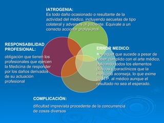 IATROGENIA: Es todo daño ocasionado o resultante de la actividad del médico, incluyendo secuelas de tipo colateral y adversas al paciente. Equivale a un correcto accionar profesional ERROR MEDICO : es aquel que sucede a pesar de haber cumplido con el arte médico, aplicando todos los elementos clínicos y paraclínicos que la medicina aconseja, lo que exime  de R.P. al médico aunque el resultado no sea el esperado. COMPLICACIÓN: dificultad imprevista procedente de la concurrencia de cosas diversas RESPONSABILIDAD PROFESIONAL: obligación que tienen los profesionales que ejercen la  M edicina de responder por los daños derivados de su actuación profesional 