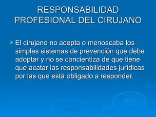 RESPONSABILIDAD PROFESIONAL DEL CIRUJANO El cirujano no acepta o menoscaba los simples sistemas de prevención que debe adoptar y no se concientiza de que tiene que acatar las responsabilidades jurídicas por las que está obligado a responder. 