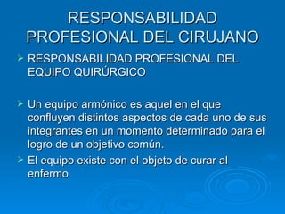 RESPONSABILIDAD PROFESIONAL DEL CIRUJANO RESPONSABILIDAD PROFESIONAL DEL EQUIPO QUIRÚRGICO Un equipo armónico es aquel en el que confluyen distintos aspectos de cada uno de sus integrantes en un momento determinado para el logro de un objetivo común. El equipo existe con el objeto de curar al enfermo 