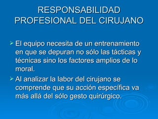 RESPONSABILIDAD PROFESIONAL DEL CIRUJANO El equipo necesita de un entrenamiento en que se depuran no sólo las tácticas y técnicas sino los factores amplios de lo moral. Al analizar la labor del cirujano se comprende que su acción específica va más allá del sólo gesto quirúrgico. 